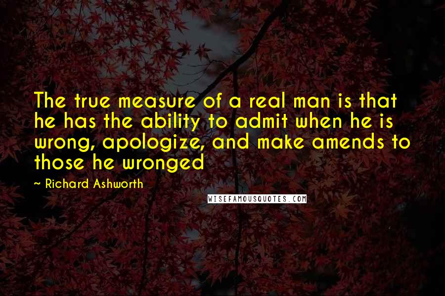 Richard Ashworth Quotes: The true measure of a real man is that he has the ability to admit when he is wrong, apologize, and make amends to those he wronged