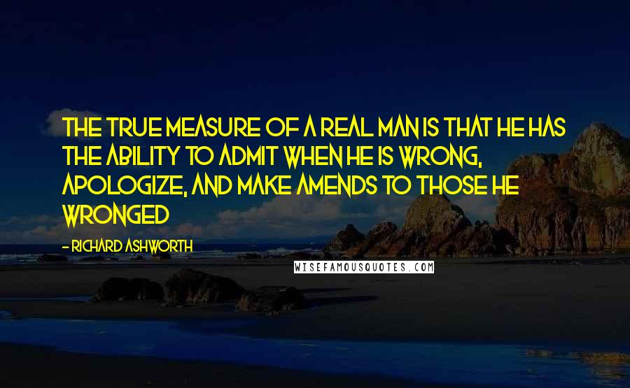 Richard Ashworth Quotes: The true measure of a real man is that he has the ability to admit when he is wrong, apologize, and make amends to those he wronged