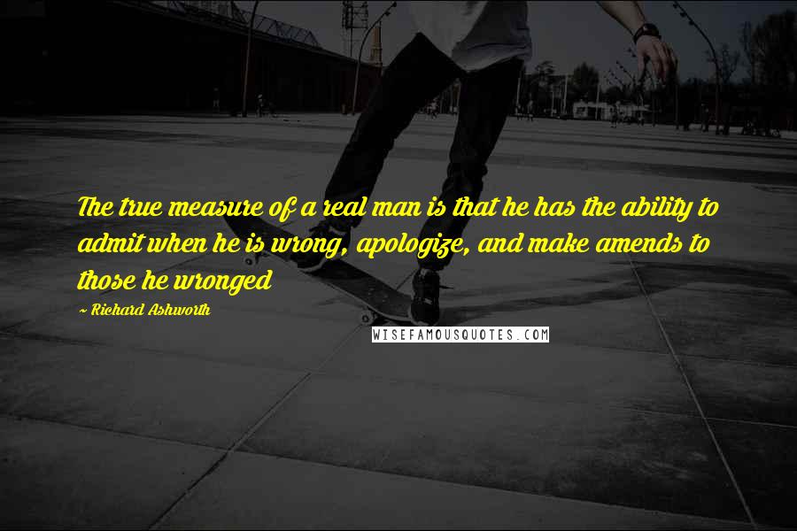 Richard Ashworth Quotes: The true measure of a real man is that he has the ability to admit when he is wrong, apologize, and make amends to those he wronged