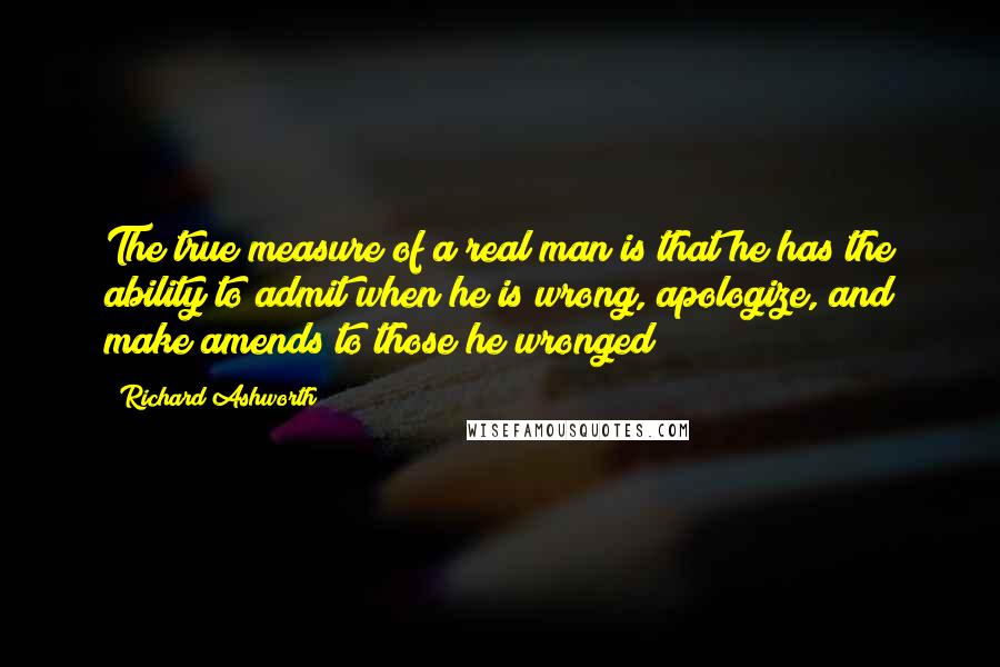 Richard Ashworth Quotes: The true measure of a real man is that he has the ability to admit when he is wrong, apologize, and make amends to those he wronged