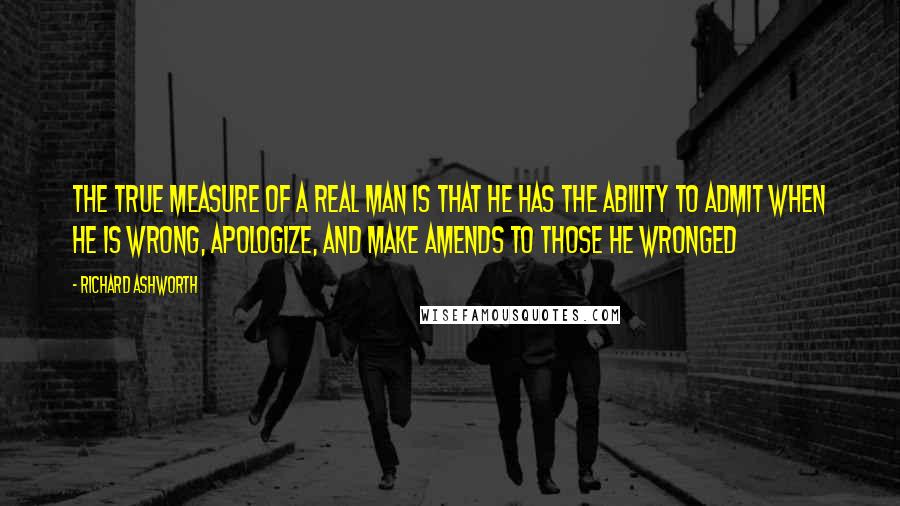 Richard Ashworth Quotes: The true measure of a real man is that he has the ability to admit when he is wrong, apologize, and make amends to those he wronged