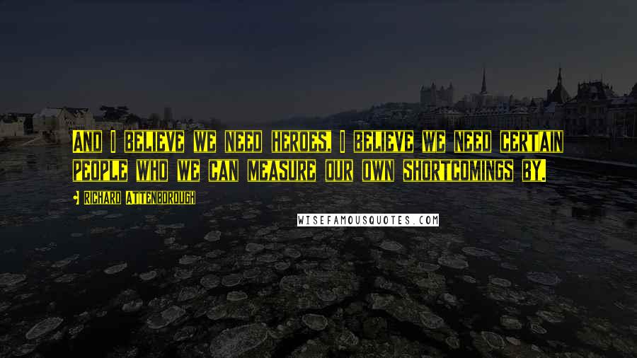 Richard Attenborough Quotes: And I believe we need heroes, I believe we need certain people who we can measure our own shortcomings by.