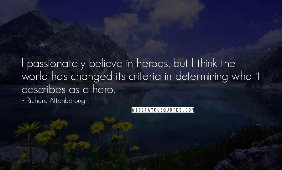 Richard Attenborough Quotes: I passionately believe in heroes, but I think the world has changed its criteria in determining who it describes as a hero.