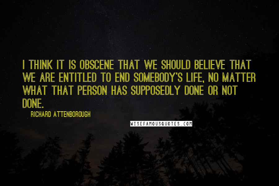 Richard Attenborough Quotes: I think it is obscene that we should believe that we are entitled to end somebody's life, no matter what that person has supposedly done or not done.