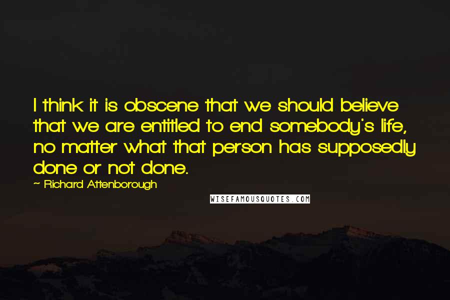 Richard Attenborough Quotes: I think it is obscene that we should believe that we are entitled to end somebody's life, no matter what that person has supposedly done or not done.