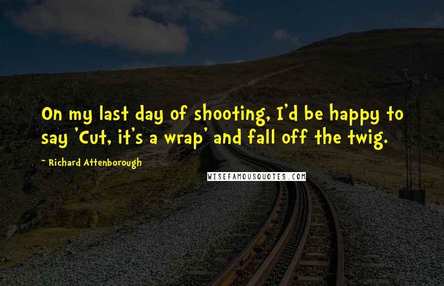 Richard Attenborough Quotes: On my last day of shooting, I'd be happy to say 'Cut, it's a wrap' and fall off the twig.