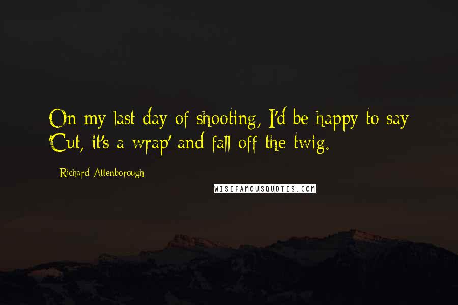 Richard Attenborough Quotes: On my last day of shooting, I'd be happy to say 'Cut, it's a wrap' and fall off the twig.