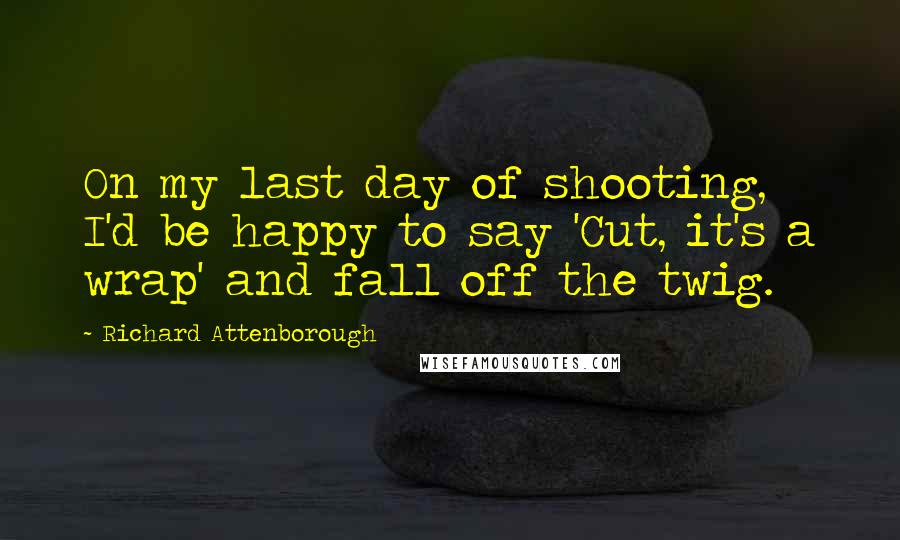 Richard Attenborough Quotes: On my last day of shooting, I'd be happy to say 'Cut, it's a wrap' and fall off the twig.