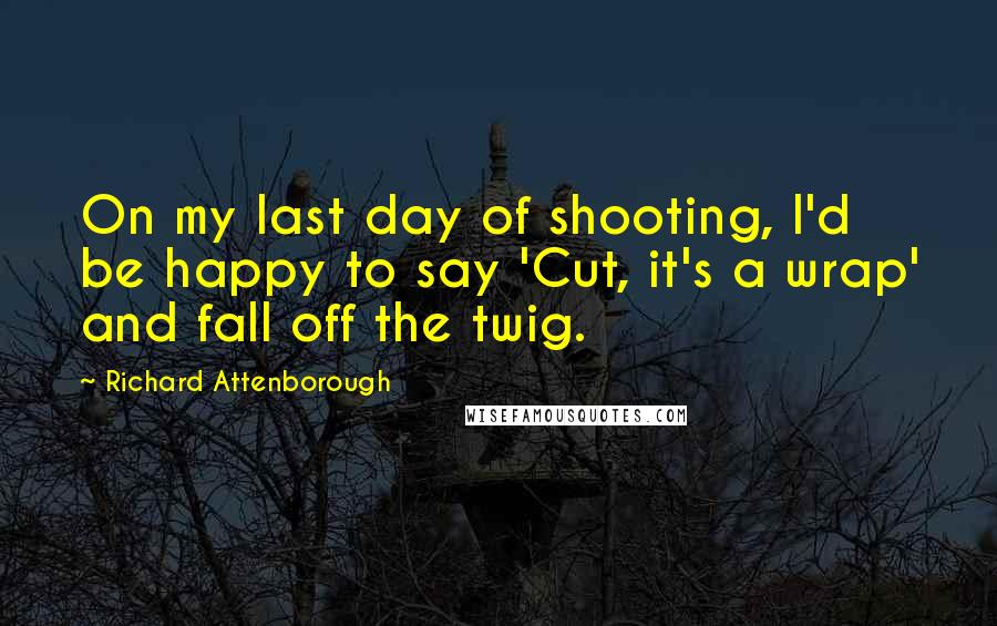 Richard Attenborough Quotes: On my last day of shooting, I'd be happy to say 'Cut, it's a wrap' and fall off the twig.