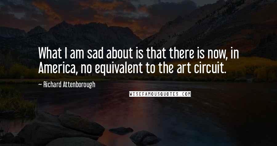 Richard Attenborough Quotes: What I am sad about is that there is now, in America, no equivalent to the art circuit.