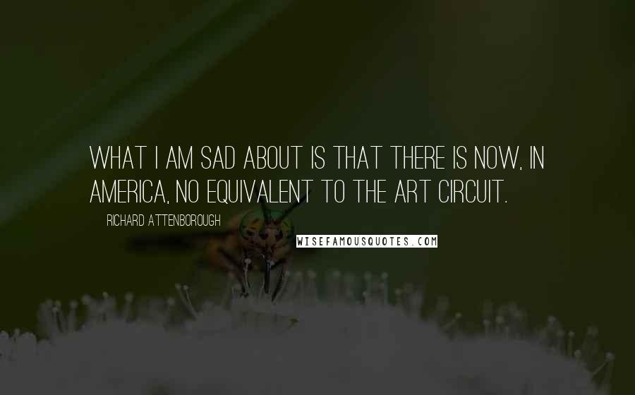 Richard Attenborough Quotes: What I am sad about is that there is now, in America, no equivalent to the art circuit.