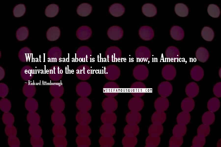 Richard Attenborough Quotes: What I am sad about is that there is now, in America, no equivalent to the art circuit.