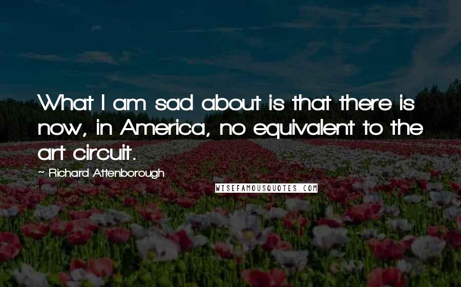 Richard Attenborough Quotes: What I am sad about is that there is now, in America, no equivalent to the art circuit.