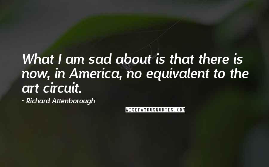 Richard Attenborough Quotes: What I am sad about is that there is now, in America, no equivalent to the art circuit.