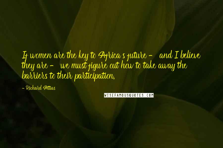 Richard Attias Quotes: If women are the key to Africa's future - and I believe they are - we must figure out how to take away the barriers to their participation.