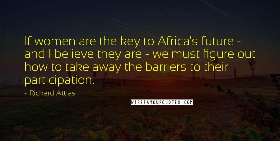 Richard Attias Quotes: If women are the key to Africa's future - and I believe they are - we must figure out how to take away the barriers to their participation.