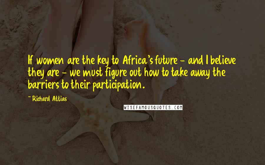 Richard Attias Quotes: If women are the key to Africa's future - and I believe they are - we must figure out how to take away the barriers to their participation.