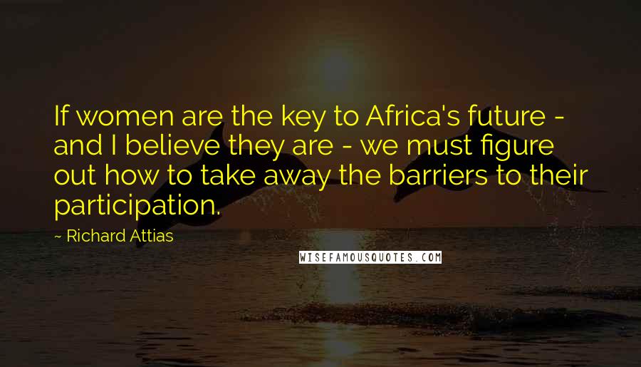 Richard Attias Quotes: If women are the key to Africa's future - and I believe they are - we must figure out how to take away the barriers to their participation.