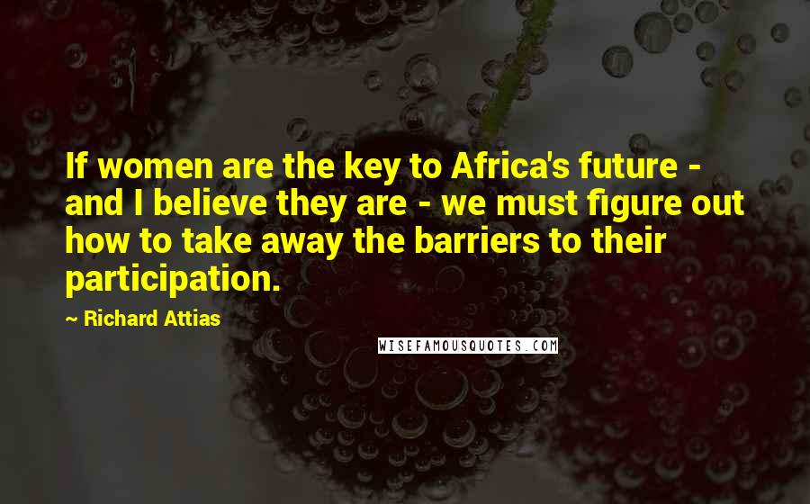Richard Attias Quotes: If women are the key to Africa's future - and I believe they are - we must figure out how to take away the barriers to their participation.