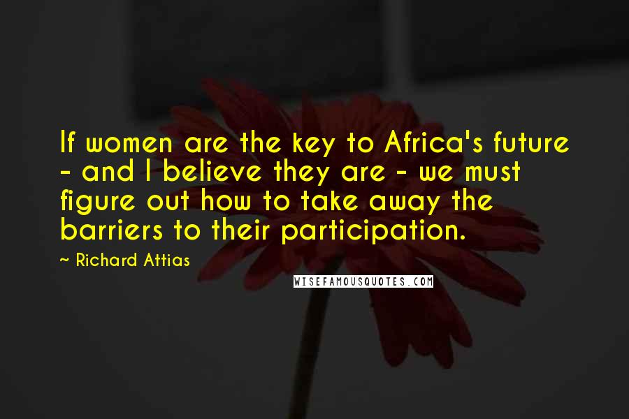 Richard Attias Quotes: If women are the key to Africa's future - and I believe they are - we must figure out how to take away the barriers to their participation.