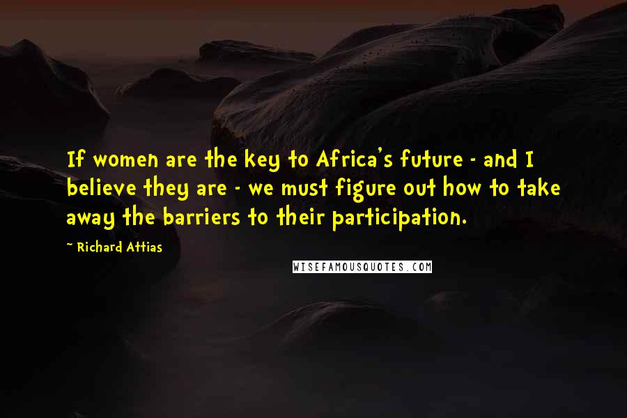 Richard Attias Quotes: If women are the key to Africa's future - and I believe they are - we must figure out how to take away the barriers to their participation.