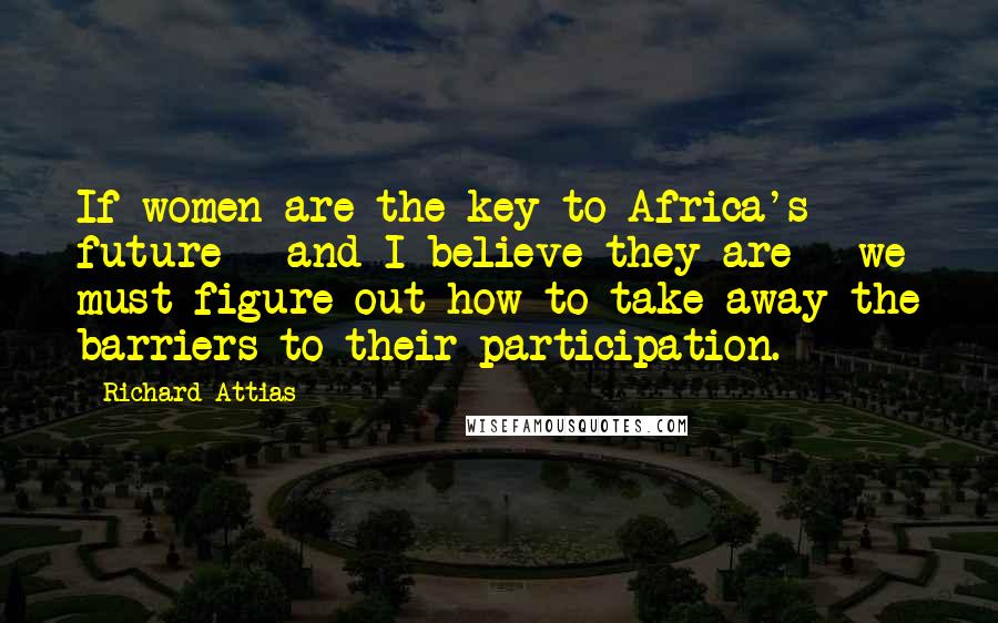 Richard Attias Quotes: If women are the key to Africa's future - and I believe they are - we must figure out how to take away the barriers to their participation.