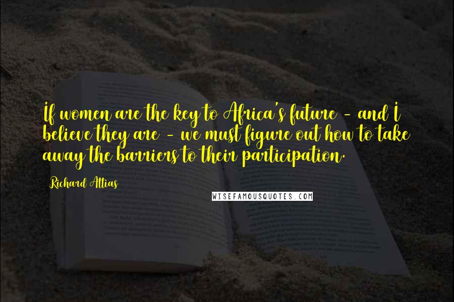 Richard Attias Quotes: If women are the key to Africa's future - and I believe they are - we must figure out how to take away the barriers to their participation.