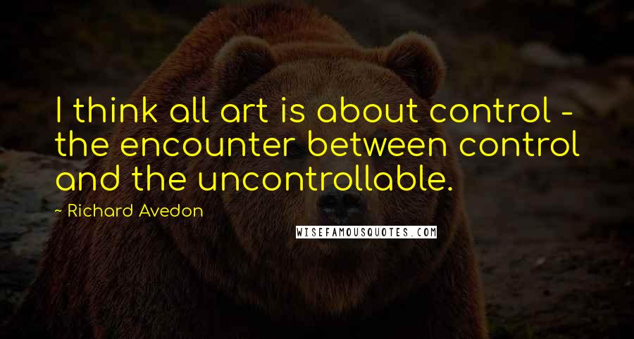 Richard Avedon Quotes: I think all art is about control - the encounter between control and the uncontrollable.