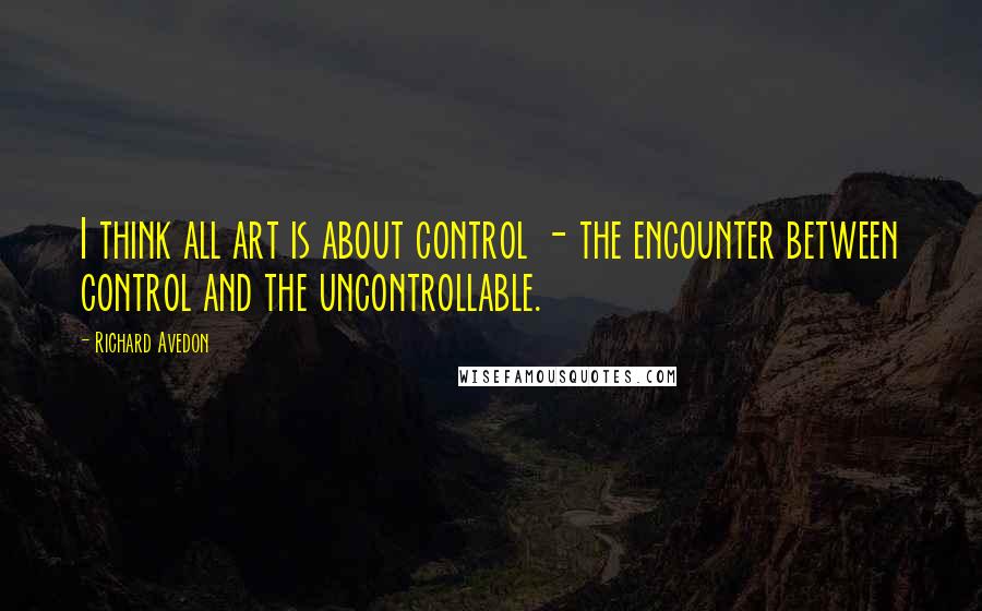 Richard Avedon Quotes: I think all art is about control - the encounter between control and the uncontrollable.