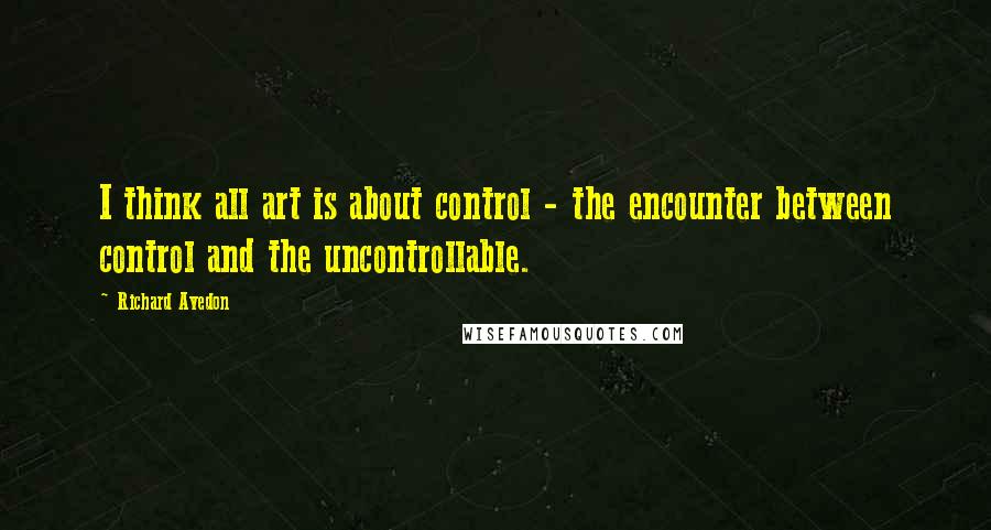 Richard Avedon Quotes: I think all art is about control - the encounter between control and the uncontrollable.