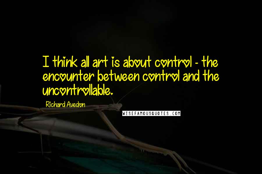 Richard Avedon Quotes: I think all art is about control - the encounter between control and the uncontrollable.