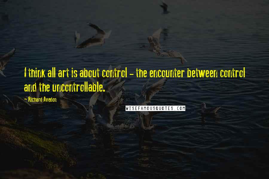 Richard Avedon Quotes: I think all art is about control - the encounter between control and the uncontrollable.