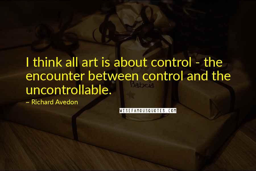 Richard Avedon Quotes: I think all art is about control - the encounter between control and the uncontrollable.