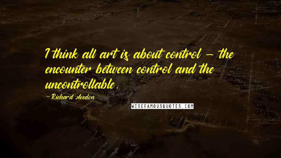 Richard Avedon Quotes: I think all art is about control - the encounter between control and the uncontrollable.