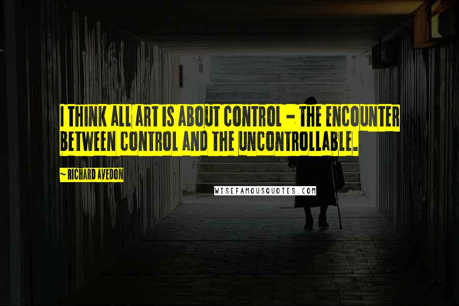 Richard Avedon Quotes: I think all art is about control - the encounter between control and the uncontrollable.