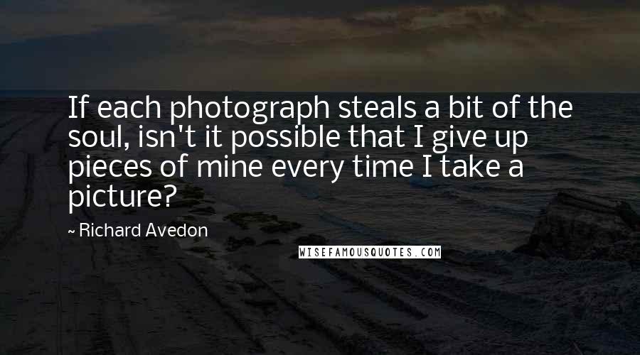 Richard Avedon Quotes: If each photograph steals a bit of the soul, isn't it possible that I give up pieces of mine every time I take a picture?