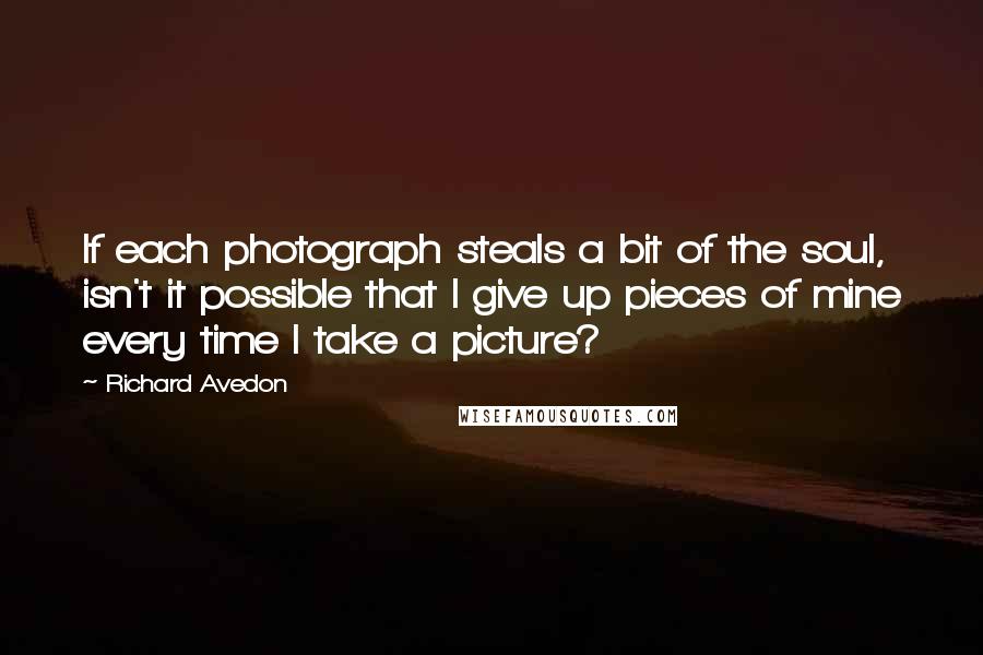 Richard Avedon Quotes: If each photograph steals a bit of the soul, isn't it possible that I give up pieces of mine every time I take a picture?