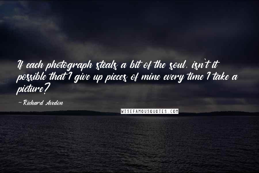 Richard Avedon Quotes: If each photograph steals a bit of the soul, isn't it possible that I give up pieces of mine every time I take a picture?