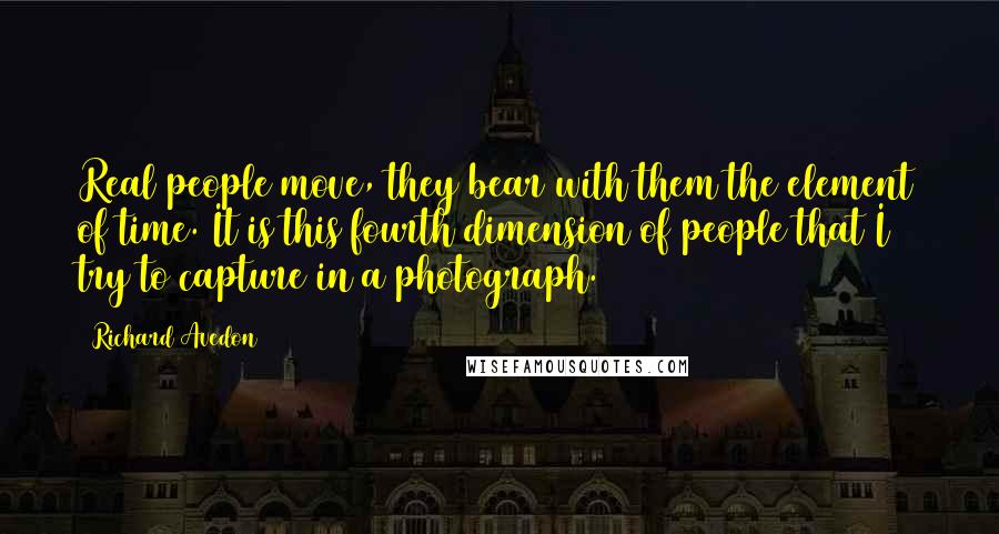 Richard Avedon Quotes: Real people move, they bear with them the element of time. It is this fourth dimension of people that I try to capture in a photograph.