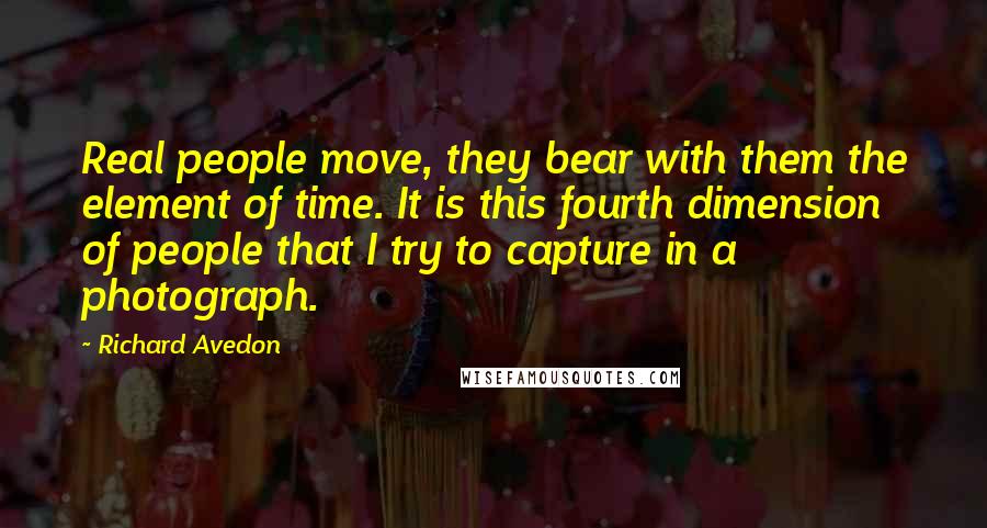 Richard Avedon Quotes: Real people move, they bear with them the element of time. It is this fourth dimension of people that I try to capture in a photograph.
