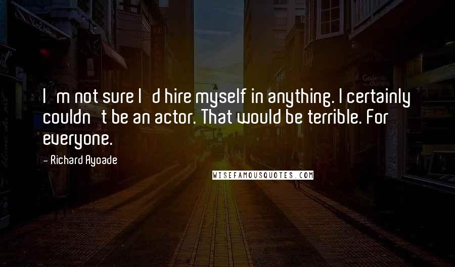 Richard Ayoade Quotes: I'm not sure I'd hire myself in anything. I certainly couldn't be an actor. That would be terrible. For everyone.