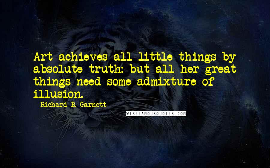 Richard B. Garnett Quotes: Art achieves all little things by absolute truth: but all her great things need some admixture of illusion.