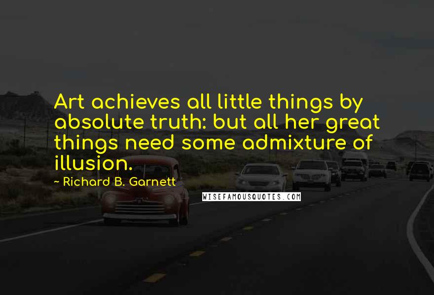 Richard B. Garnett Quotes: Art achieves all little things by absolute truth: but all her great things need some admixture of illusion.