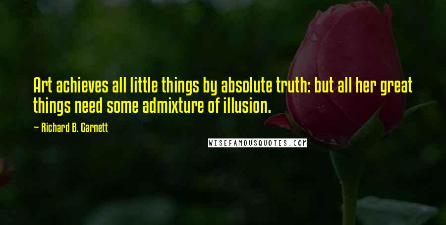 Richard B. Garnett Quotes: Art achieves all little things by absolute truth: but all her great things need some admixture of illusion.