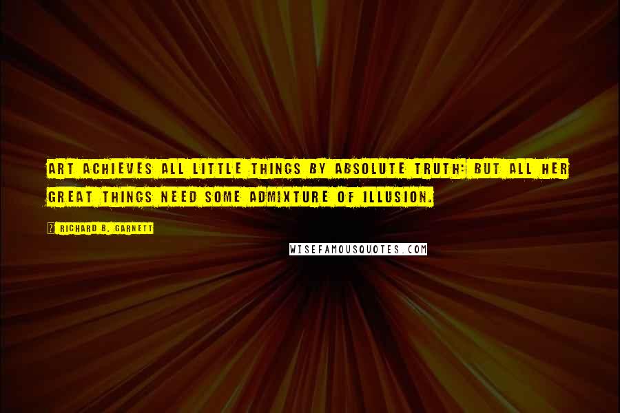 Richard B. Garnett Quotes: Art achieves all little things by absolute truth: but all her great things need some admixture of illusion.