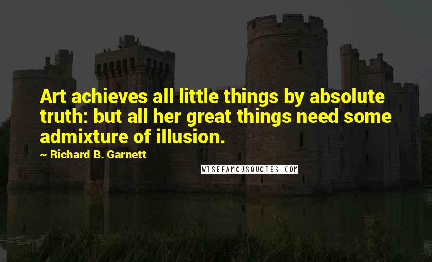 Richard B. Garnett Quotes: Art achieves all little things by absolute truth: but all her great things need some admixture of illusion.