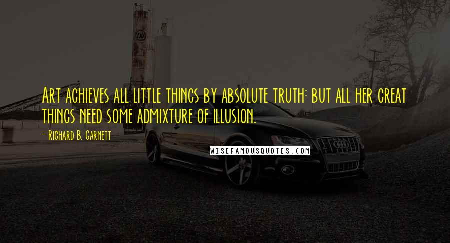 Richard B. Garnett Quotes: Art achieves all little things by absolute truth: but all her great things need some admixture of illusion.