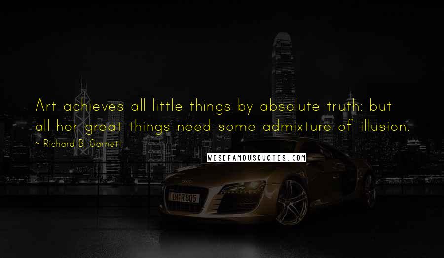 Richard B. Garnett Quotes: Art achieves all little things by absolute truth: but all her great things need some admixture of illusion.