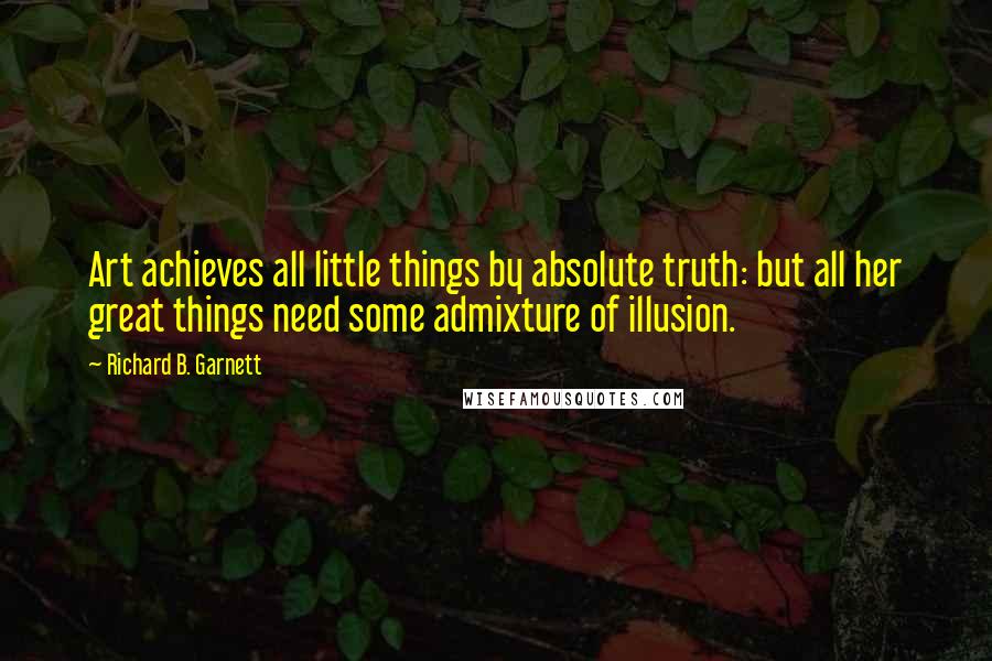 Richard B. Garnett Quotes: Art achieves all little things by absolute truth: but all her great things need some admixture of illusion.