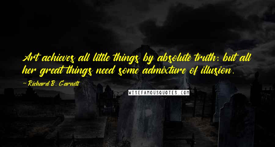 Richard B. Garnett Quotes: Art achieves all little things by absolute truth: but all her great things need some admixture of illusion.